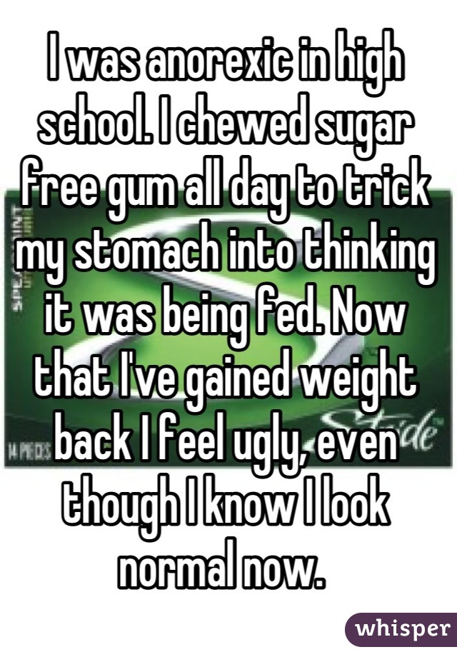 I was anorexic in high school. I chewed sugar free gum all day to trick my stomach into thinking it was being fed. Now that I've gained weight back I feel ugly, even though I know I look normal now. 