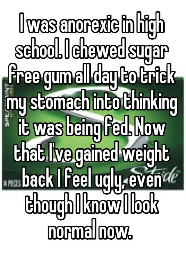 I was anorexic in high school. I chewed sugar free gum all day to trick my stomach into thinking it was being fed. Now that I've gained weight back I feel ugly, even though I know I look normal now. 