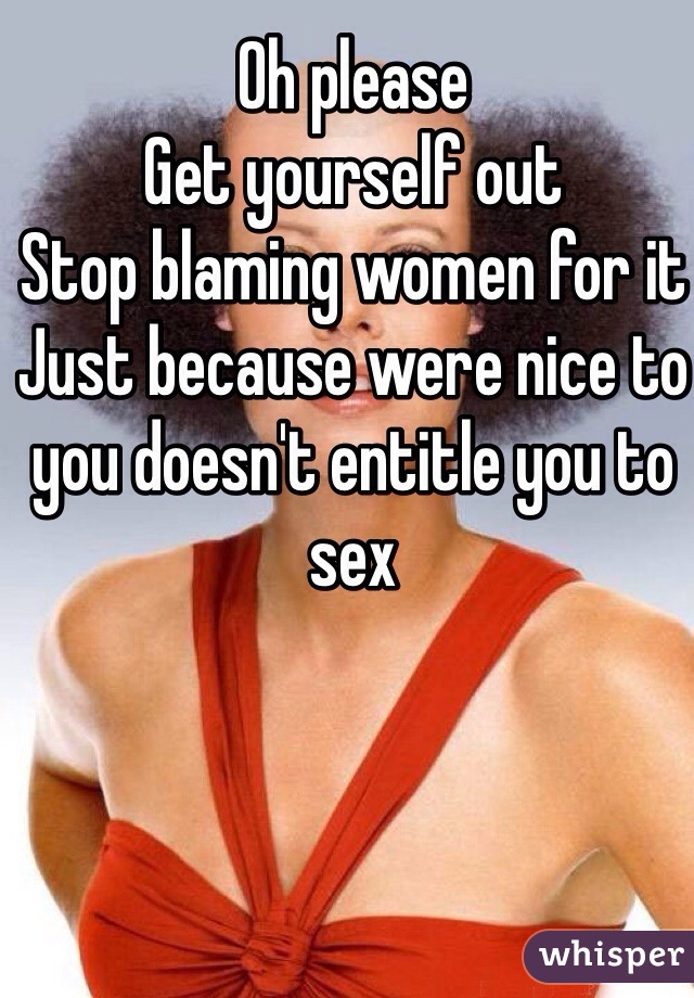 Oh please
Get yourself out
Stop blaming women for it
Just because were nice to you doesn't entitle you to sex