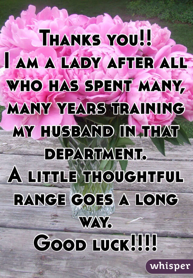 Thanks you!!
I am a lady after all who has spent many, many years training my husband in that department. 
A little thoughtful range goes a long way.
Good luck!!!!