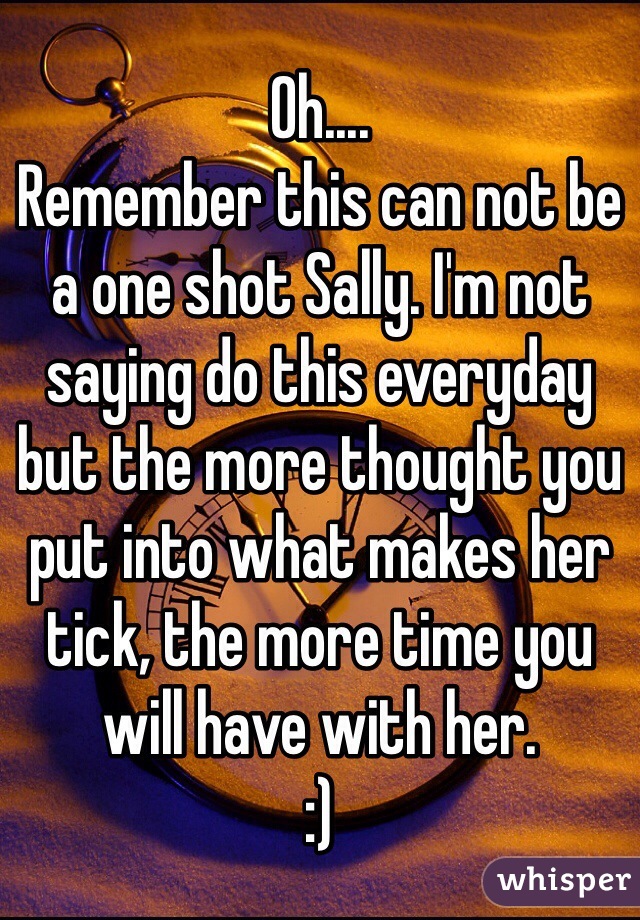 Oh....
Remember this can not be a one shot Sally. I'm not saying do this everyday but the more thought you put into what makes her tick, the more time you will have with her. 
:)