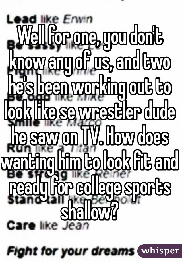 Well for one, you don't know any of us, and two he's been working out to look like se wrestler dude he saw on TV. How does wanting him to look fit and ready for college sports shallow? 