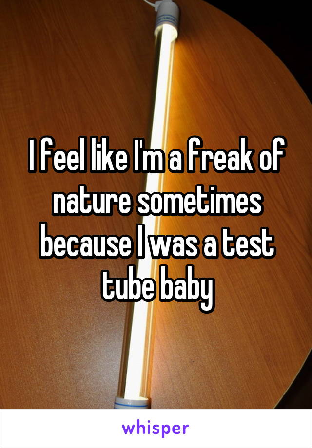 I feel like I'm a freak of nature sometimes because I was a test tube baby