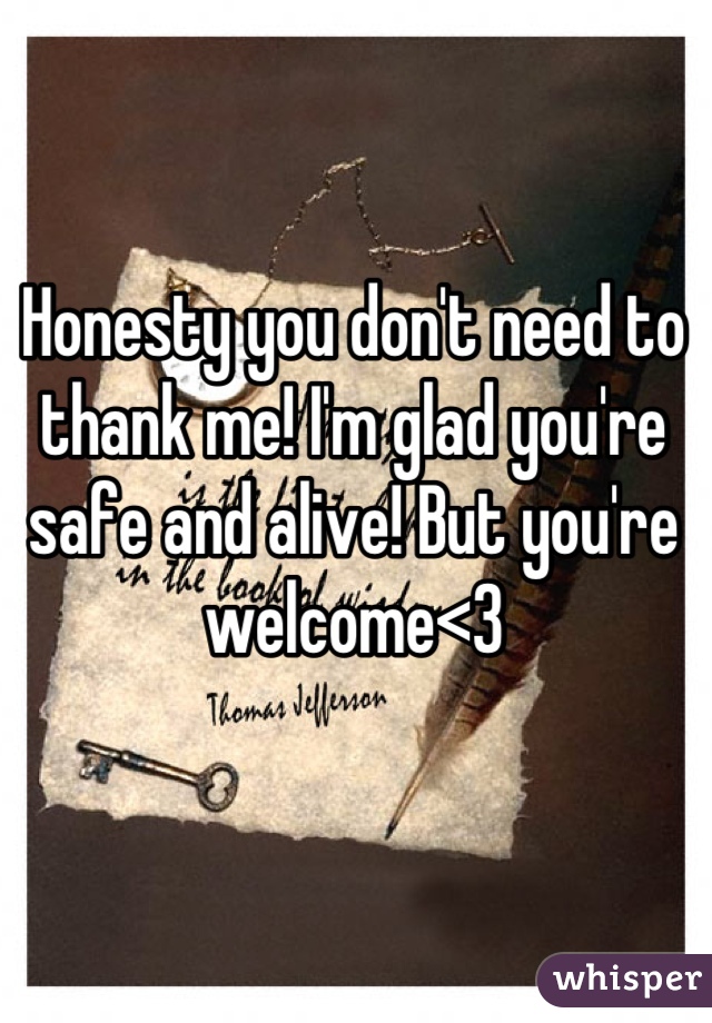 Honesty you don't need to thank me! I'm glad you're safe and alive! But you're welcome<3
