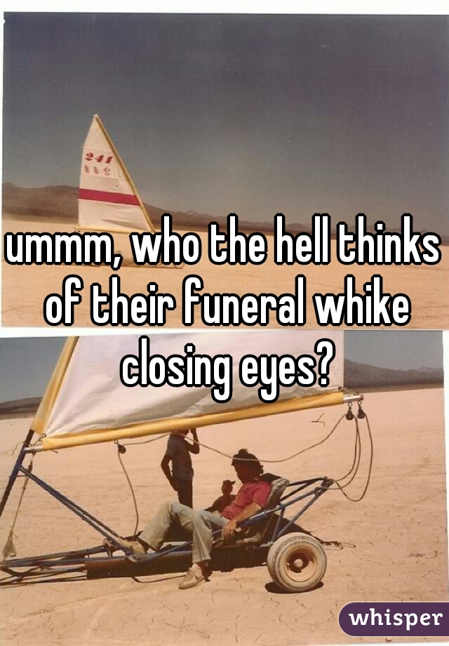 ummm, who the hell thinks of their funeral whike closing eyes?