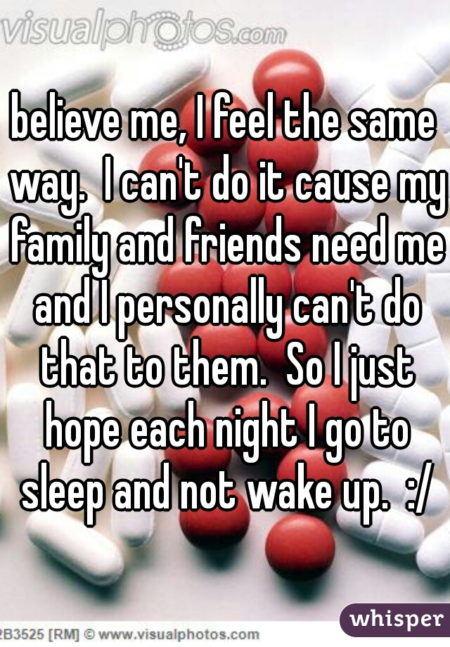 believe me, I feel the same way.  I can't do it cause my family and friends need me and I personally can't do that to them.  So I just hope each night I go to sleep and not wake up.  :/