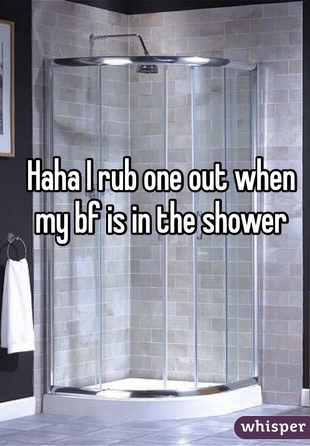 Haha I rub one out when my bf is in the shower 