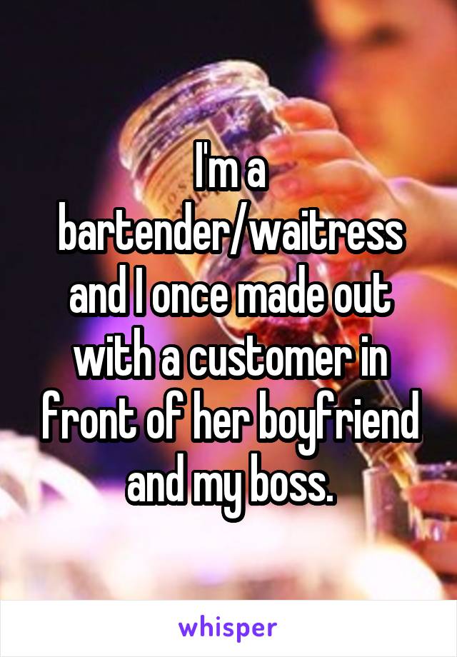 I'm a bartender/waitress and I once made out with a customer in front of her boyfriend and my boss.
