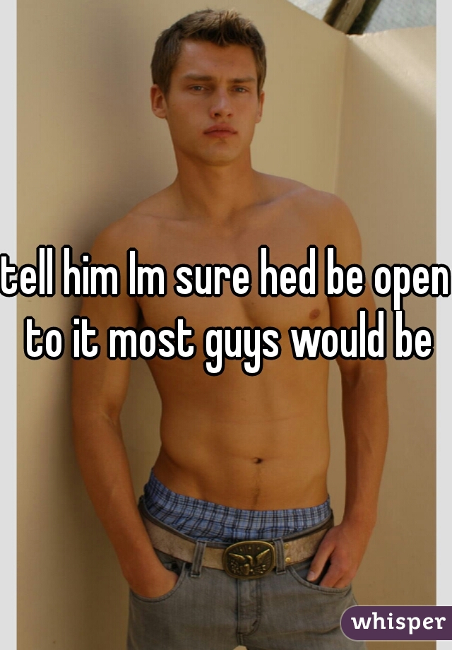 tell him Im sure hed be open to it most guys would be