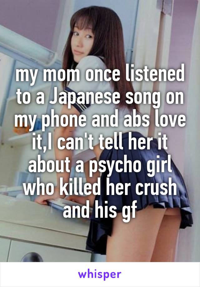 my mom once listened to a Japanese song on my phone and abs love it,I can't tell her it about a psycho girl who killed her crush and his gf