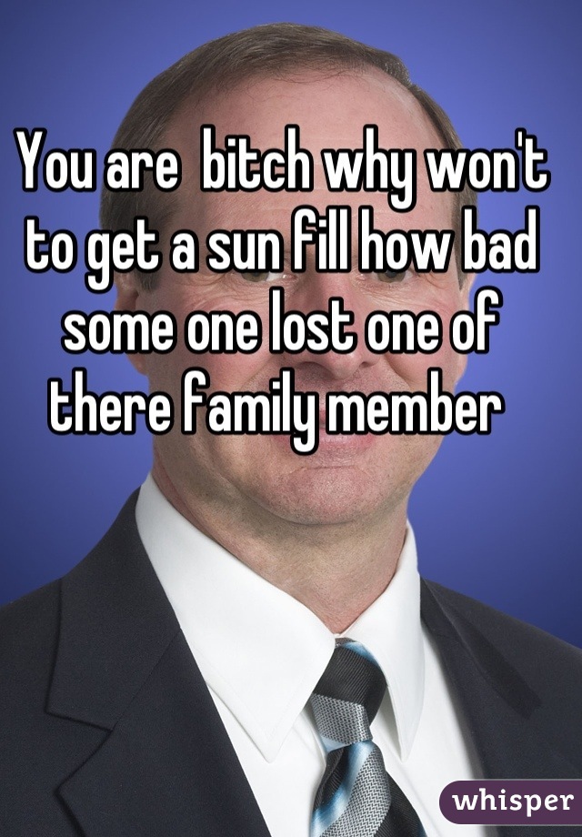 You are  bitch why won't to get a sun fill how bad some one lost one of there family member 