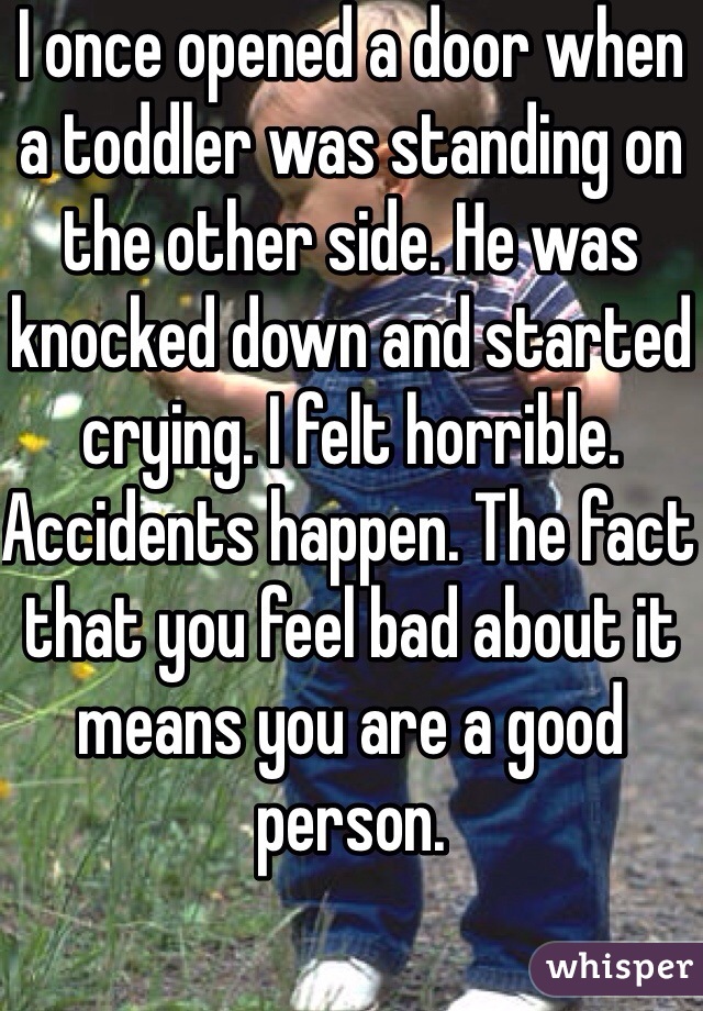 I once opened a door when a toddler was standing on the other side. He was knocked down and started crying. I felt horrible. Accidents happen. The fact that you feel bad about it means you are a good person. 