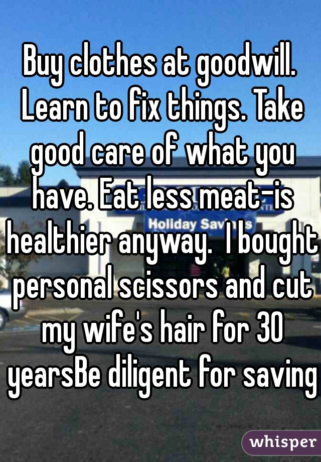 Buy clothes at goodwill. Learn to fix things. Take good care of what you have. Eat less meat-is healthier anyway.  I bought personal scissors and cut my wife's hair for 30 yearsBe diligent for saving