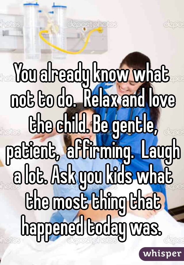 You already know what not to do.  Relax and love the child. Be gentle, patient,  affirming.  Laugh a lot. Ask you kids what the most thing that happened today was. 