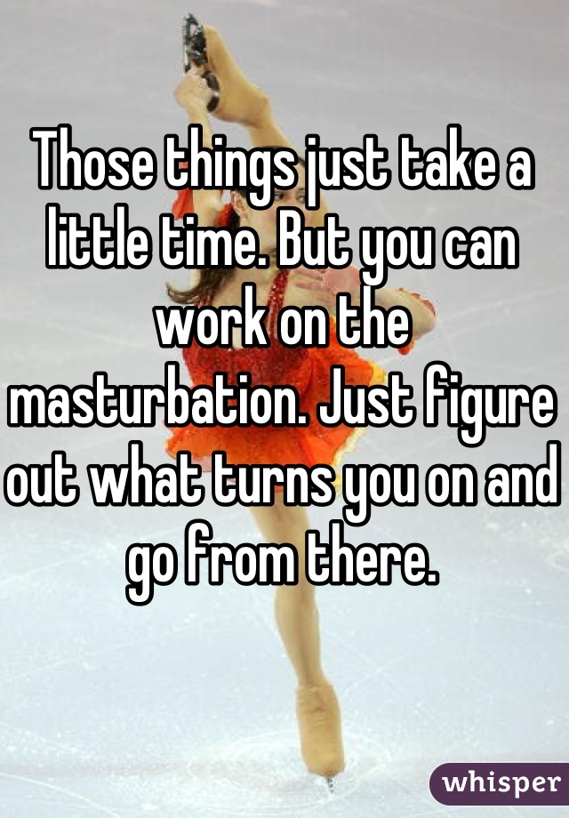 Those things just take a little time. But you can work on the masturbation. Just figure out what turns you on and go from there.