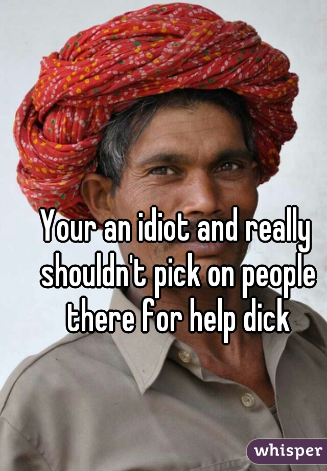 Your an idiot and really shouldn't pick on people there for help dick