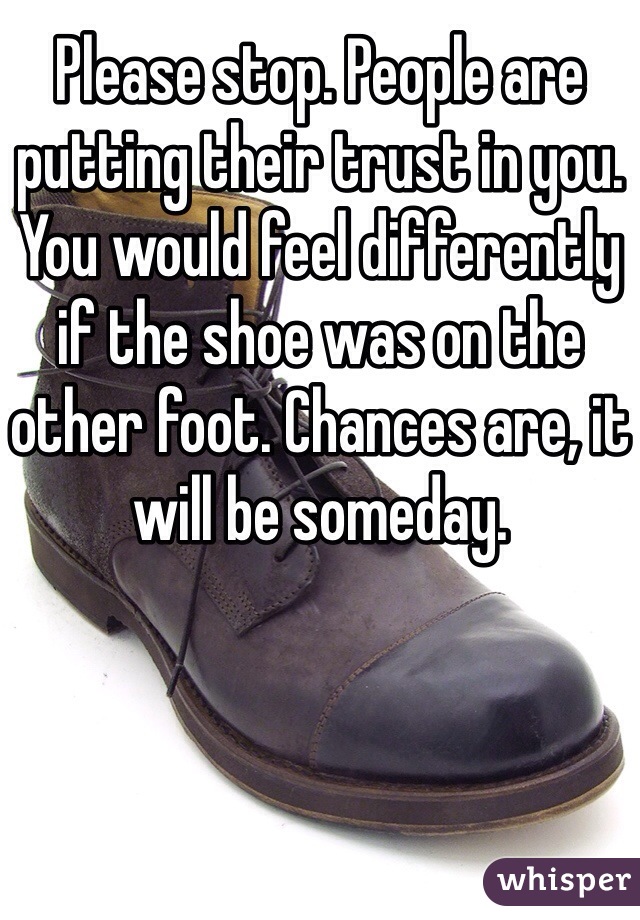 Please stop. People are putting their trust in you. You would feel differently if the shoe was on the other foot. Chances are, it will be someday.