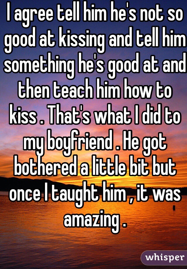I agree tell him he's not so good at kissing and tell him something he's good at and then teach him how to kiss . That's what I did to my boyfriend . He got bothered a little bit but once I taught him , it was amazing . 