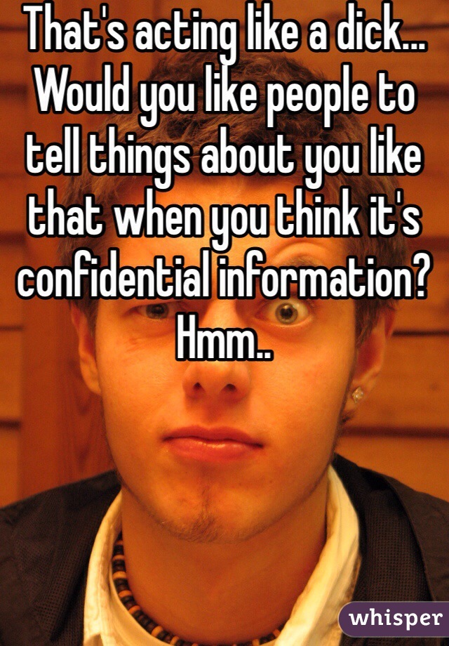 That's acting like a dick... Would you like people to tell things about you like that when you think it's confidential information? Hmm..