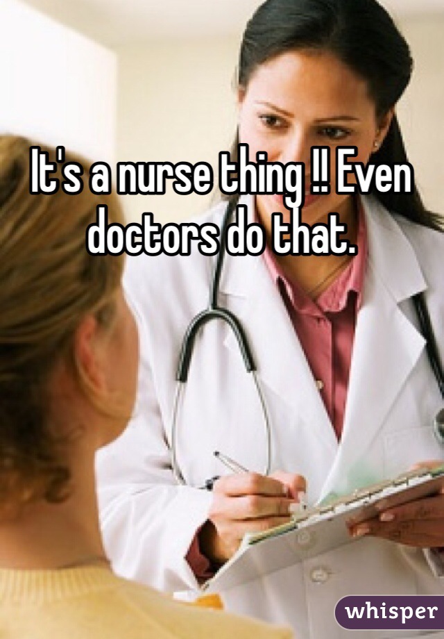 It's a nurse thing !! Even doctors do that. 