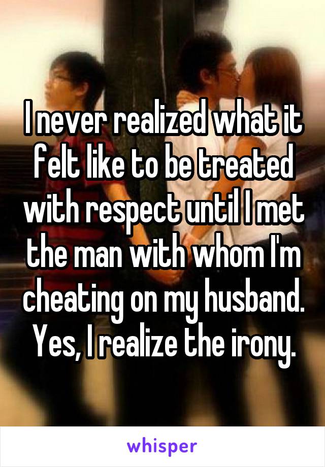 I never realized what it felt like to be treated with respect until I met the man with whom I'm cheating on my husband. Yes, I realize the irony.