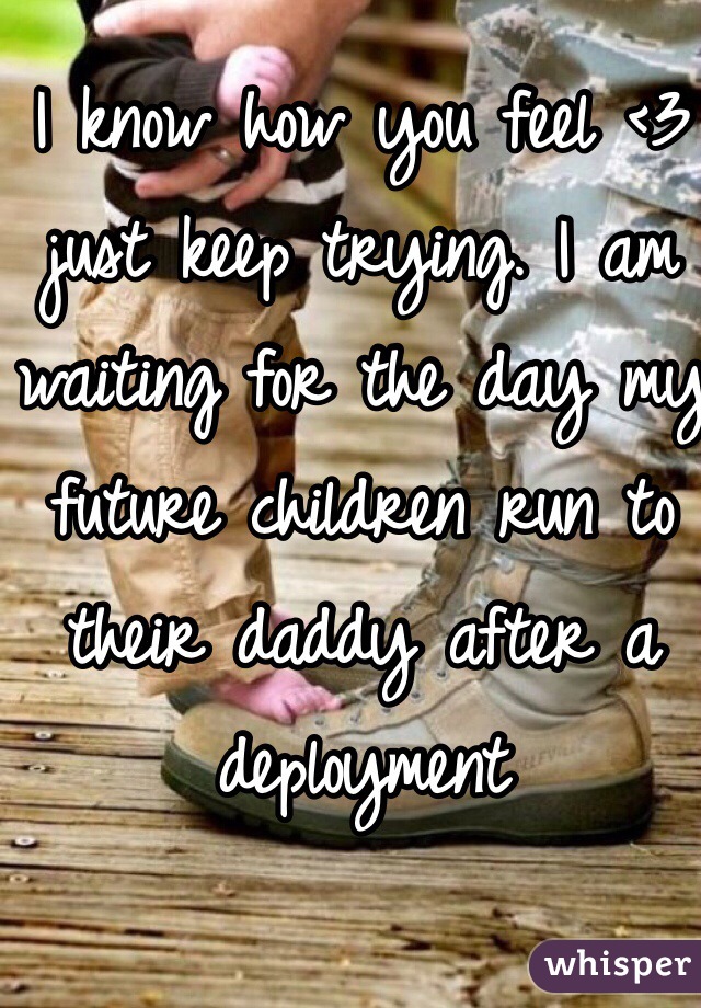 I know how you feel <3 just keep trying. I am waiting for the day my future children run to their daddy after a deployment