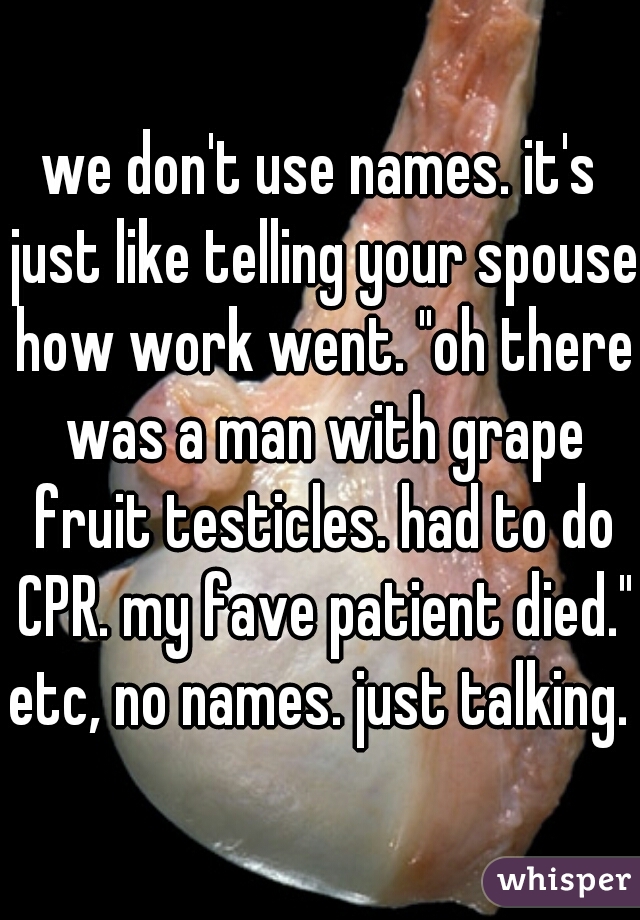 we don't use names. it's just like telling your spouse how work went. "oh there was a man with grape fruit testicles. had to do CPR. my fave patient died." etc, no names. just talking. 
