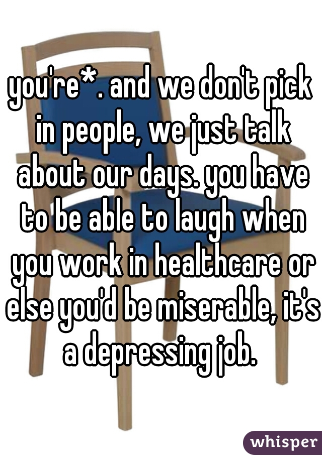 you're*. and we don't pick in people, we just talk about our days. you have to be able to laugh when you work in healthcare or else you'd be miserable, it's a depressing job. 