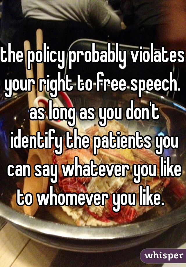 the policy probably violates your right to free speech.  as long as you don't identify the patients you can say whatever you like to whomever you like.  