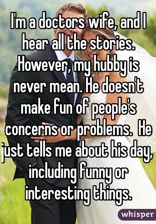I'm a doctors wife, and I hear all the stories.  However, my hubby is never mean. He doesn't make fun of people's concerns or problems.  He just tells me about his day, including funny or interesting things.