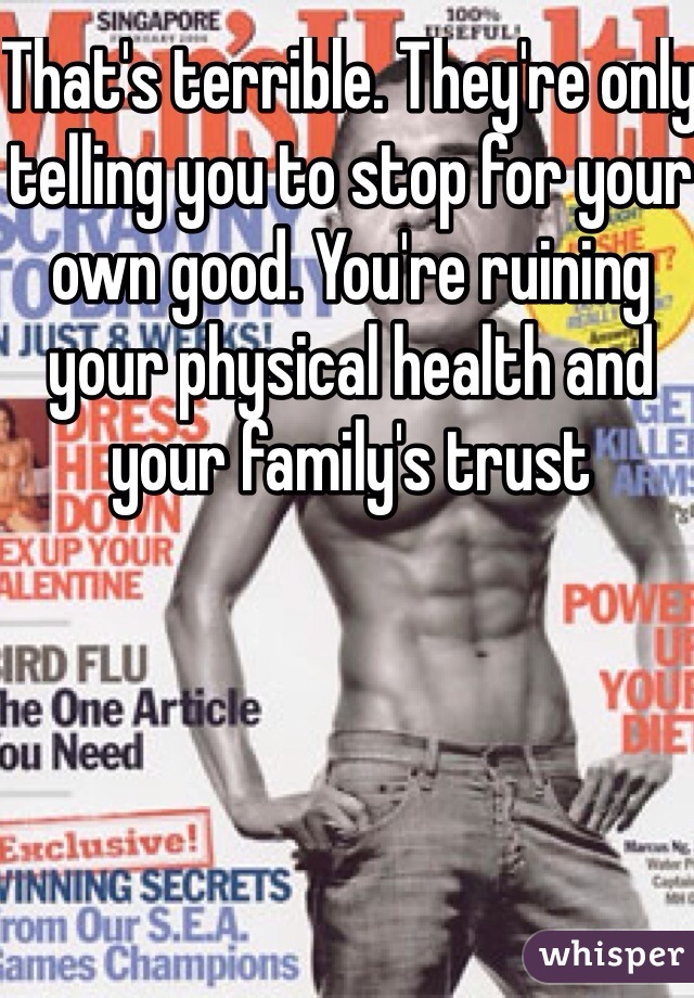 That's terrible. They're only telling you to stop for your own good. You're ruining your physical health and your family's trust
