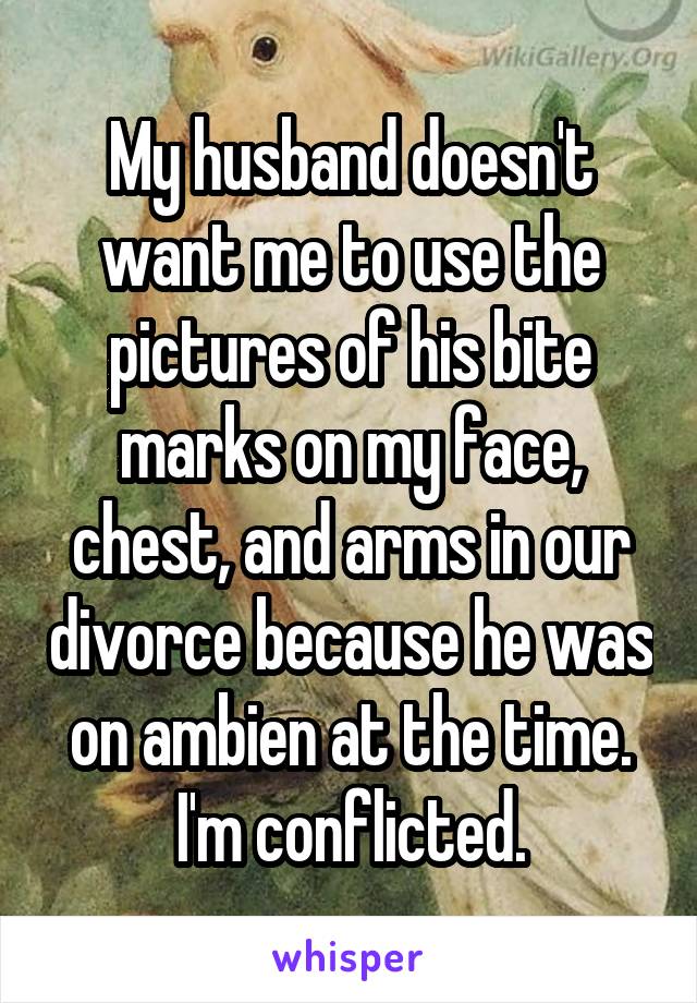 My husband doesn't want me to use the pictures of his bite marks on my face, chest, and arms in our divorce because he was on ambien at the time. I'm conflicted.