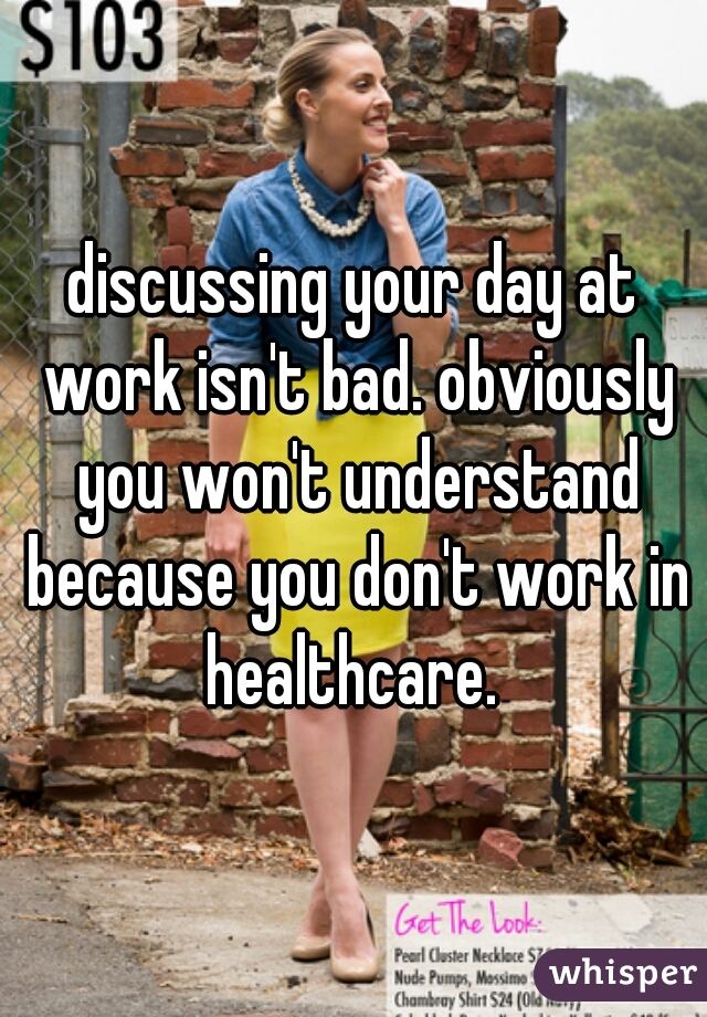 discussing your day at work isn't bad. obviously you won't understand because you don't work in healthcare. 