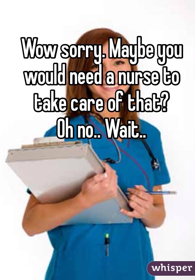 Wow sorry. Maybe you would need a nurse to take care of that? 
Oh no.. Wait.. 