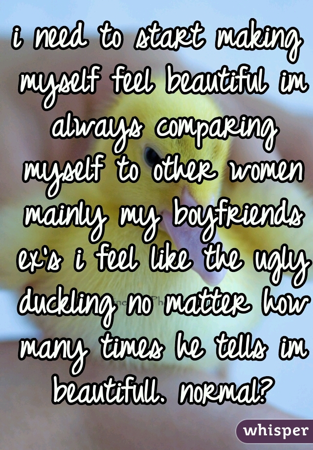 i need to start making myself feel beautiful im always comparing myself to other women mainly my boyfriends ex's i feel like the ugly duckling no matter how many times he tells im beautifull. normal?