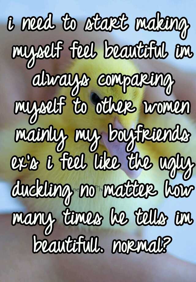 i need to start making myself feel beautiful im always comparing myself to other women mainly my boyfriends ex's i feel like the ugly duckling no matter how many times he tells im beautifull. normal?