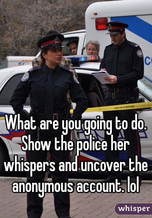 What are you going to do. Show the police her whispers and uncover the anonymous account. lol 