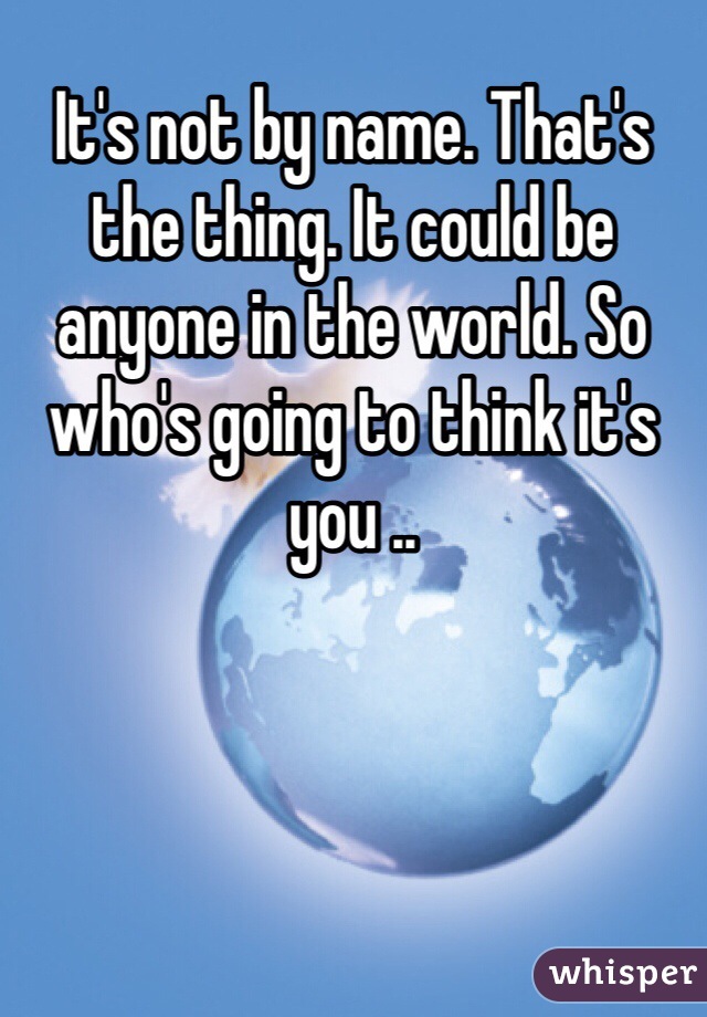 It's not by name. That's the thing. It could be anyone in the world. So who's going to think it's you ..