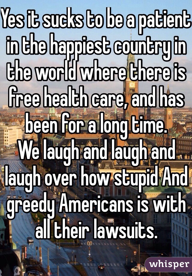 Yes it sucks to be a patient in the happiest country in the world where there is free health care, and has been for a long time. 
We laugh and laugh and laugh over how stupid And greedy Americans is with all their lawsuits. 