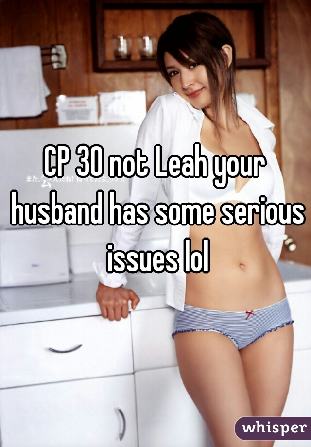 CP 30 not Leah your husband has some serious issues lol