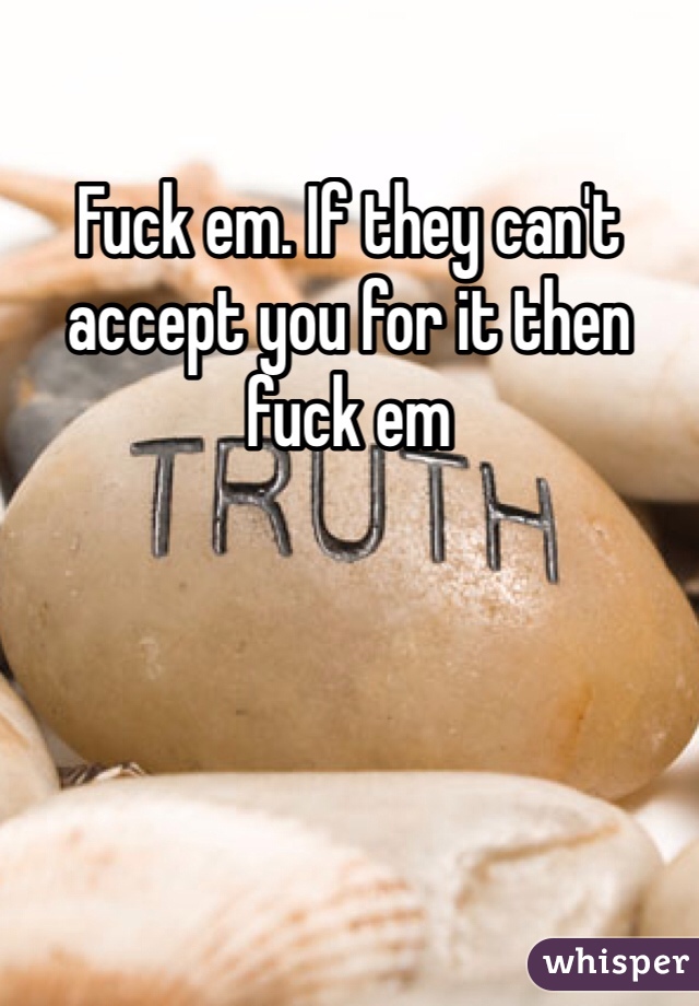 Fuck em. If they can't accept you for it then fuck em