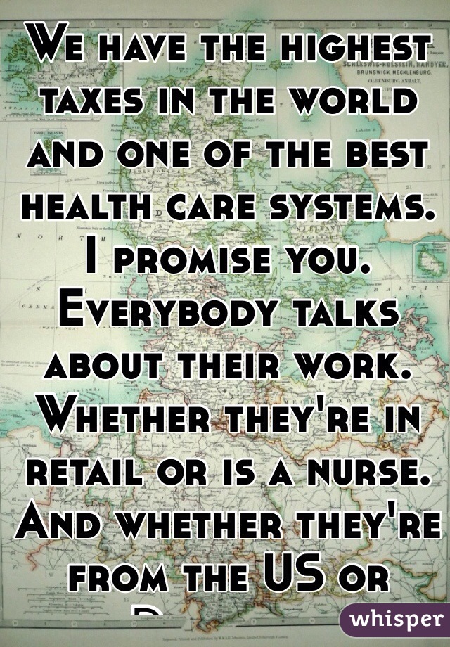 We have the highest taxes in the world and one of the best health care systems. 
I promise you. Everybody talks about their work. Whether they're in retail or is a nurse. And whether they're from the US or Denmark. 
