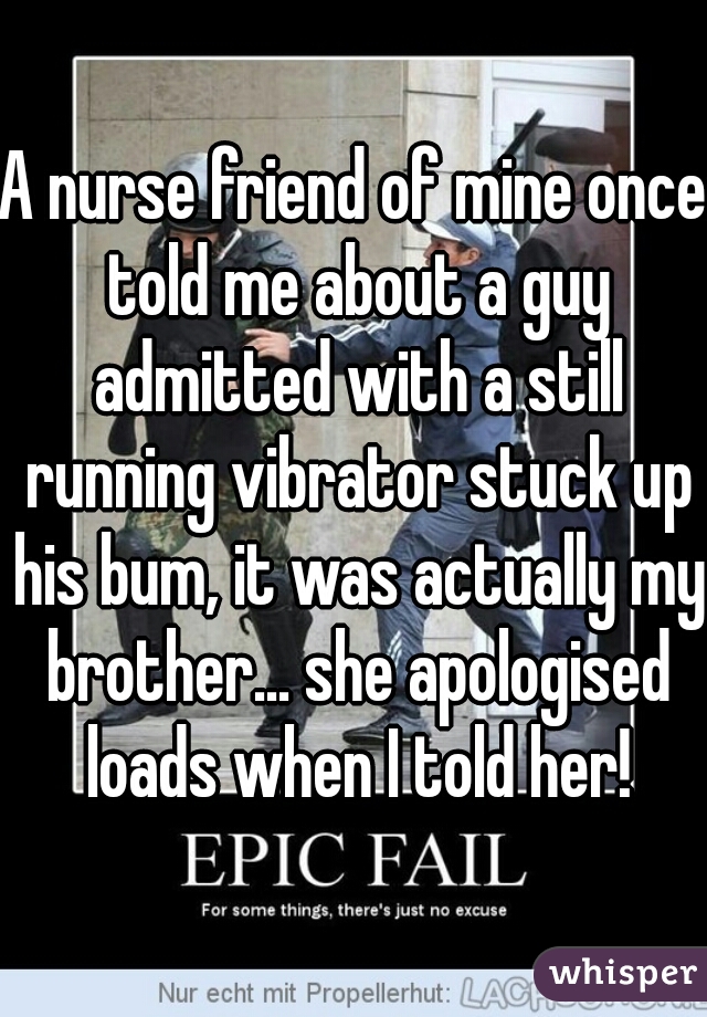 A nurse friend of mine once told me about a guy admitted with a still running vibrator stuck up his bum, it was actually my brother... she apologised loads when I told her!