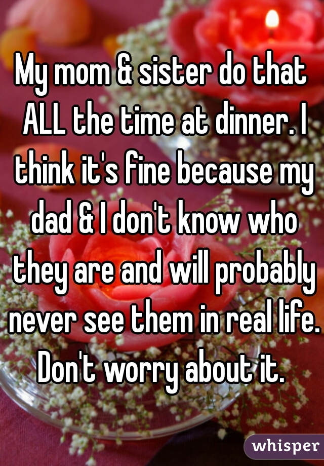 My mom & sister do that ALL the time at dinner. I think it's fine because my dad & I don't know who they are and will probably never see them in real life. Don't worry about it. 
