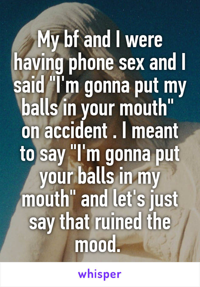 My bf and I were having phone sex and I said "I'm gonna put my balls in your mouth"  on accident . I meant to say "I'm gonna put your balls in my mouth" and let's just say that ruined the mood. 