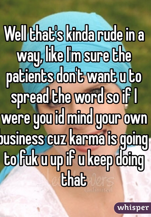 Well that's kinda rude in a way, like I'm sure the patients don't want u to spread the word so if I were you id mind your own business cuz karma is going to fuk u up if u keep doing that 