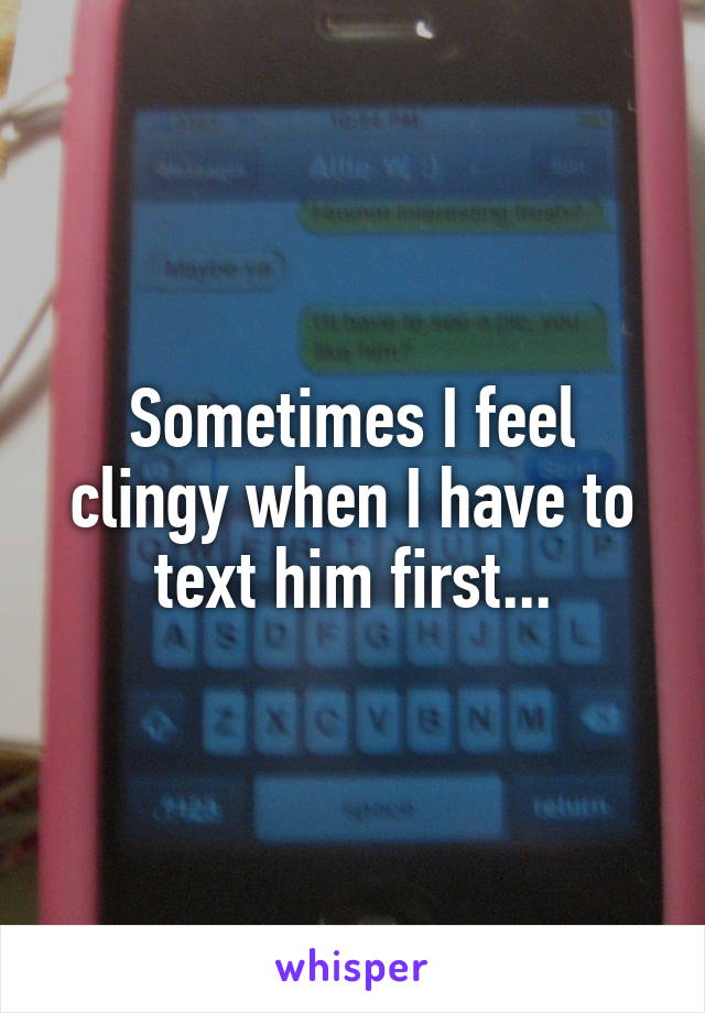 Sometimes I feel clingy when I have to text him first...
