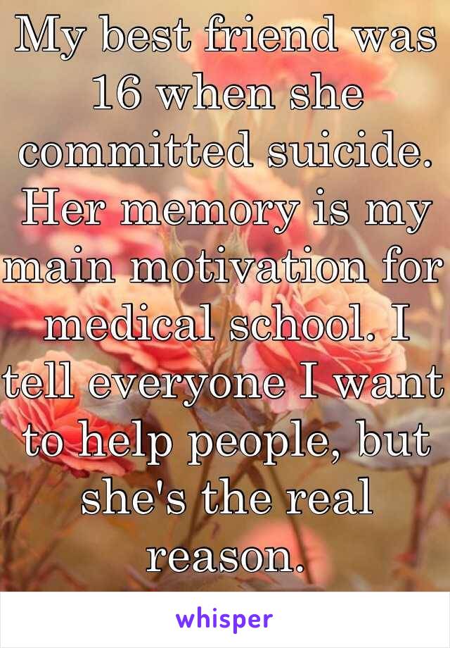My best friend was 16 when she committed suicide. Her memory is my main motivation for medical school. I tell everyone I want to help people, but she's the real reason.