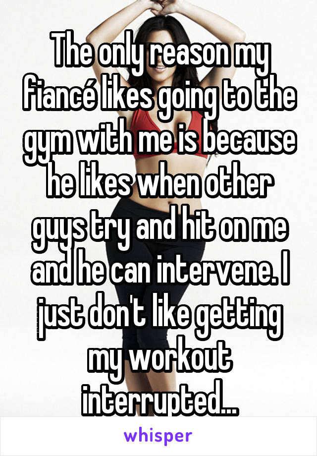 The only reason my fiancé likes going to the gym with me is because he likes when other guys try and hit on me and he can intervene. I just don't like getting my workout interrupted...