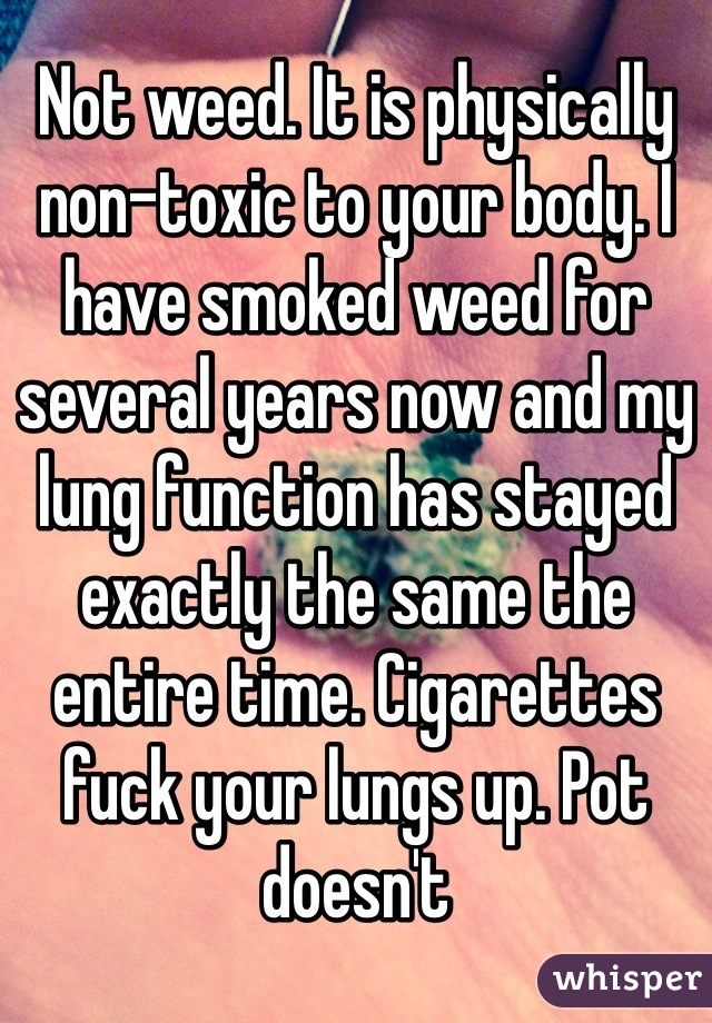 Not weed. It is physically non-toxic to your body. I have smoked weed for several years now and my lung function has stayed exactly the same the entire time. Cigarettes fuck your lungs up. Pot doesn't